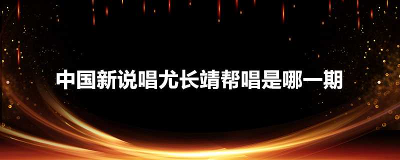 中國新說唱尤長靖幫唱是哪一期