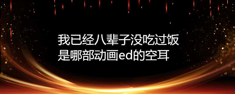 我已經八輩子沒吃過飯是哪部動畫ed的空耳