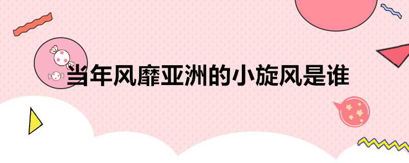 當年風靡亞洲的小旋風是誰