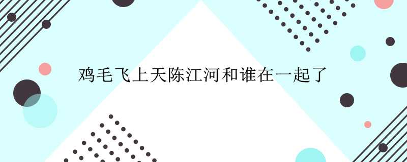 雞毛飛上天陳江河和誰在一起了