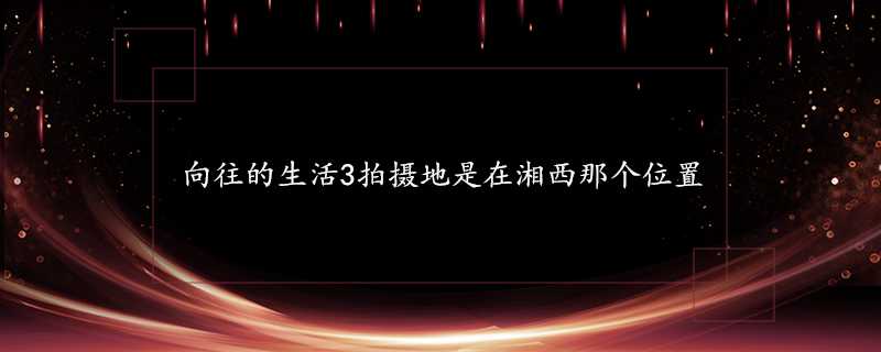 嚮往的生活3拍攝地是在湘西那個位置