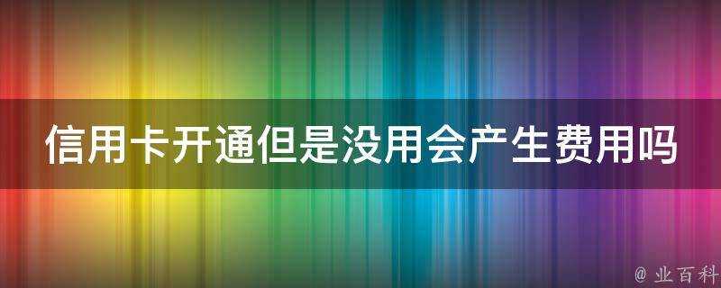 信用卡開通但是沒用會產生費用嗎