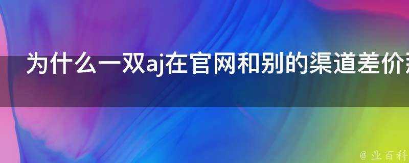 為什麼一雙aj在官網和別的渠道差價那麼大如何分辨真假