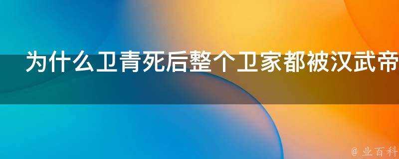 為什麼衛青死後整個衛家都被漢武帝誅殺