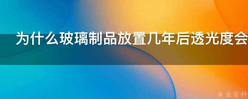 為什麼玻璃製品放置幾年後透光度會下降看起來會變黃變暗沉