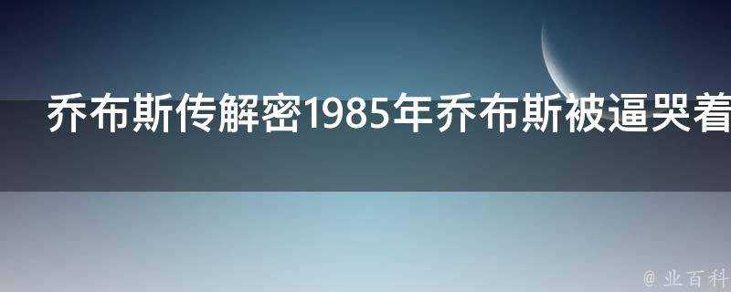 喬布斯傳解密1985年喬布斯被逼哭著離開蘋果他到底冤不冤