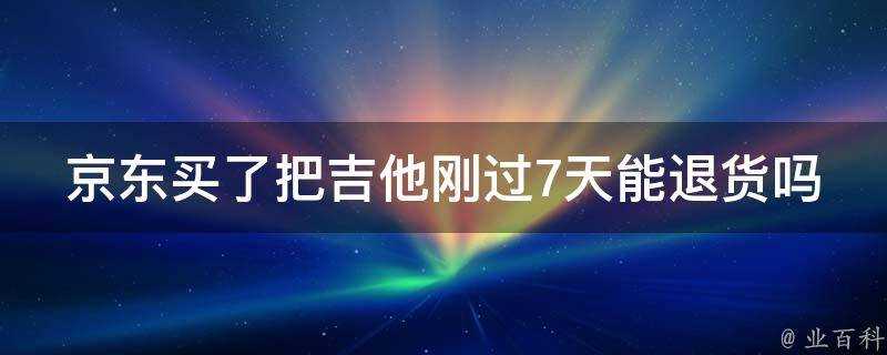 京東買了把吉他剛過7天能退貨嗎