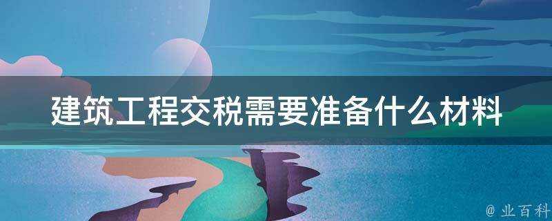 建築工程交稅需要準備什麼材料