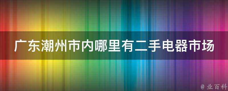 廣東潮州市內哪裡有二手電器市場