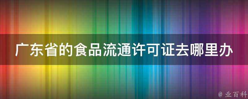 廣東省的食品流通許可證去哪裡辦