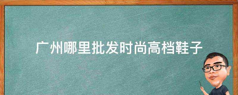 廣州哪裡批發時尚高檔鞋子