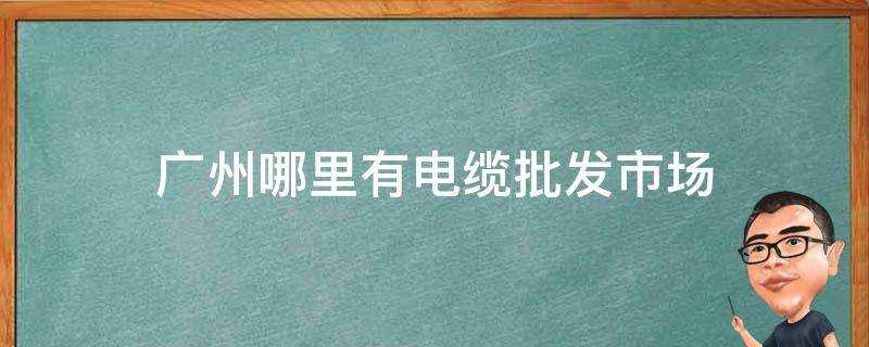 廣州哪裡有電纜批發市場