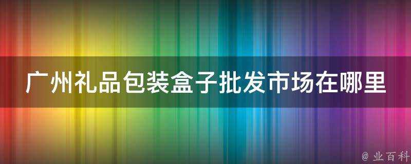 廣州禮品包裝盒子批發市場在哪裡