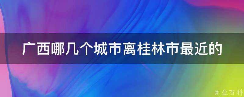 廣西哪幾個城市離桂林市最近的