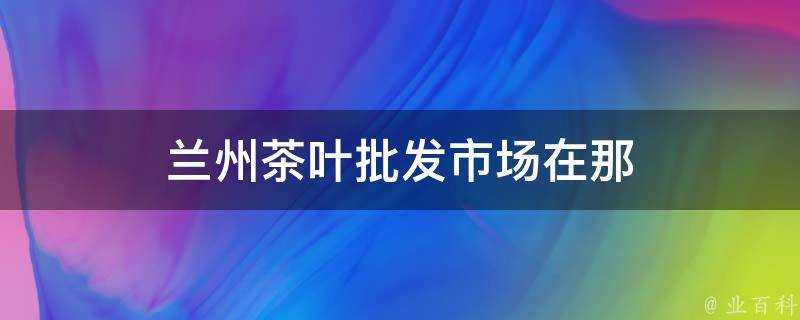 蘭州茶葉批發市場在那