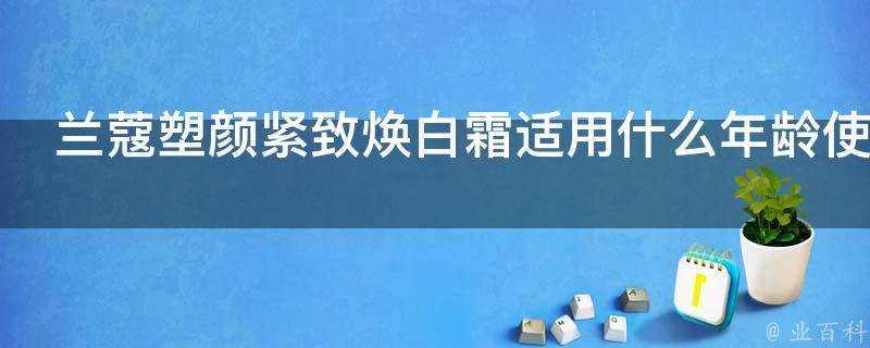 蘭蔻塑顏緊緻煥白霜適用什麼年齡使用