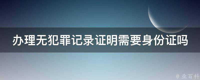 辦理無犯罪記錄證明需要身份證嗎