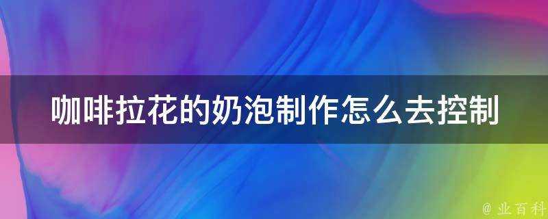 咖啡拉花的奶泡製作怎麼去控制