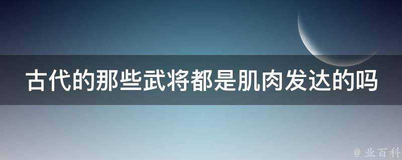 古代的那些武將都是肌肉發達的嗎