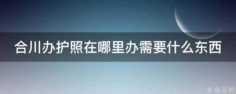 合川辦護照在哪裡辦需要什麼東西