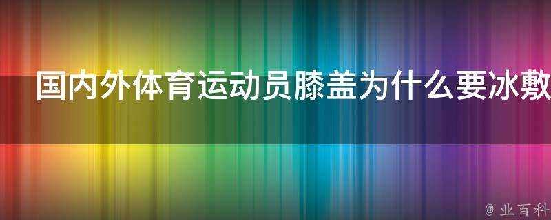 國內外體育運動員膝蓋為什麼要冰敷作用效果原理是什麼