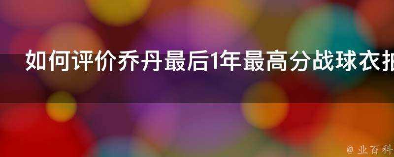 如何評價喬丹最後1年最高分戰球衣拍賣30萬成交創紀錄