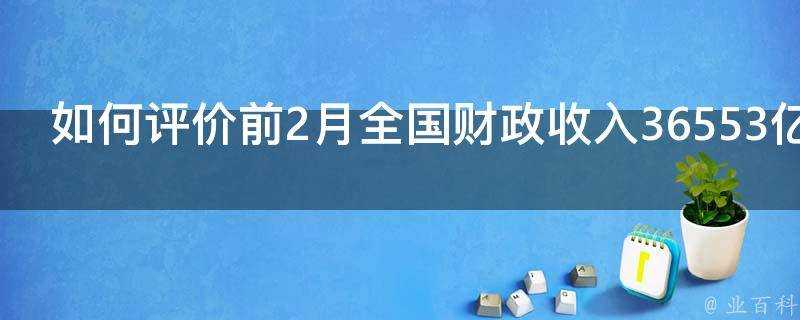 如何評價前2月全國財政收入36553億元同比增長158