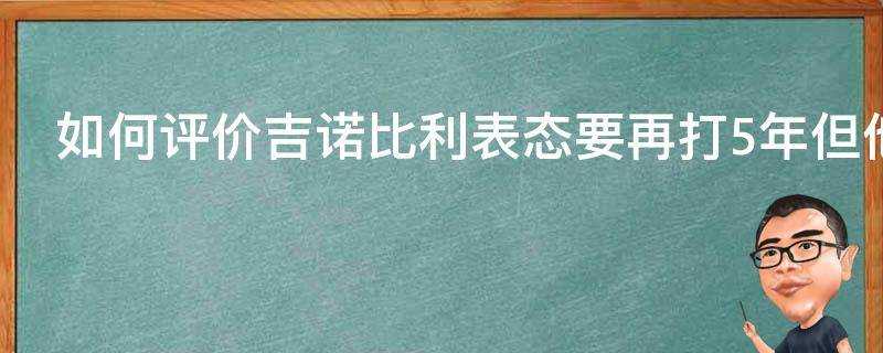 如何評價吉諾比利表態要再打5年但他卻說被刺蜜拋棄了