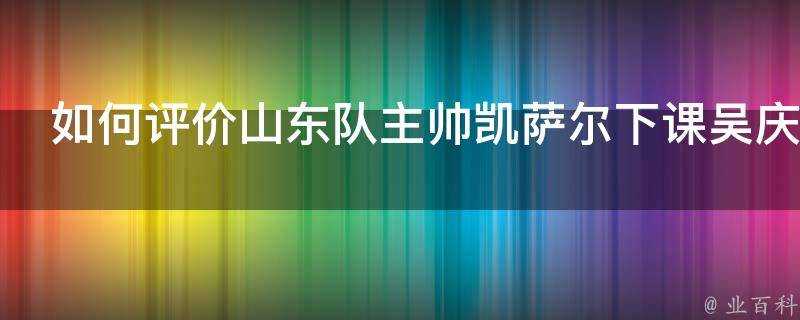 如何評價山東隊主帥凱薩爾下課吳慶龍接掌教鞭