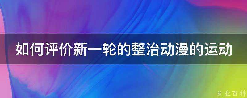 如何評價新一輪的整治動漫的運動