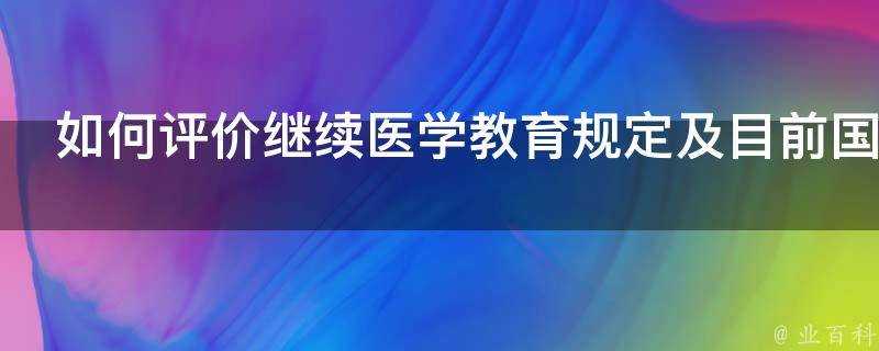 如何評價繼續醫學教育規定及目前國內的繼續醫學教育現狀