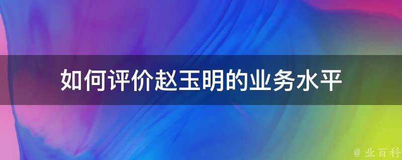 如何評價趙玉明的業務水平