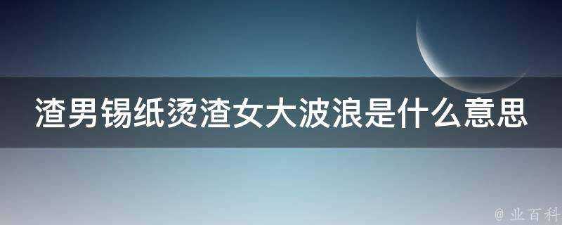 渣男錫紙燙渣女大波浪是什麼意思