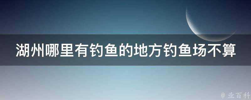 湖州哪裡有釣魚的地方釣魚場不算