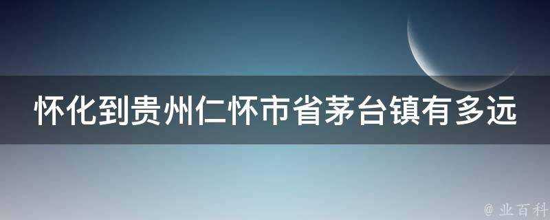 懷化到貴州仁懷市省茅臺鎮有多遠