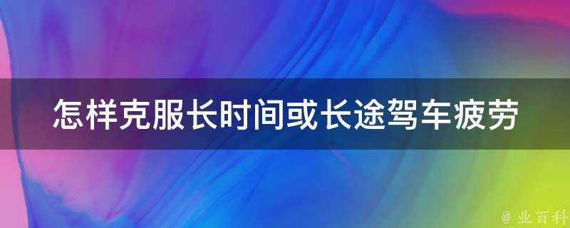 怎樣克服長時間或長途駕車疲勞