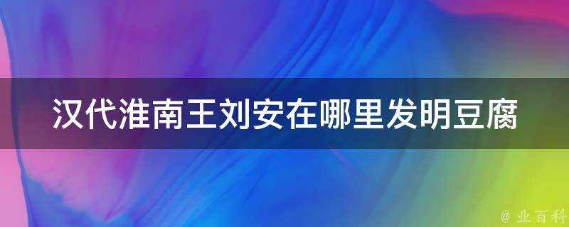 漢代淮南王劉安在哪裡發明豆腐