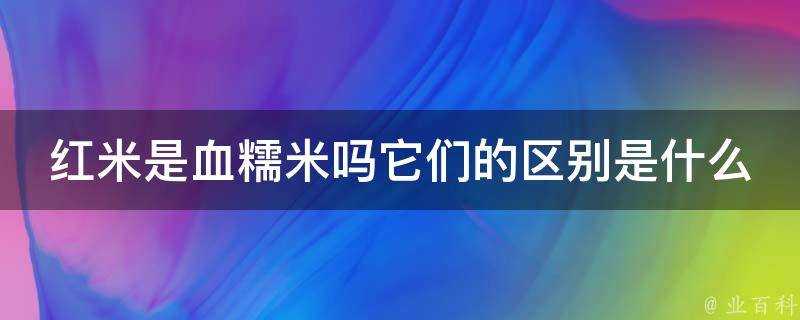 紅米是血糯米嗎它們的區別是什麼