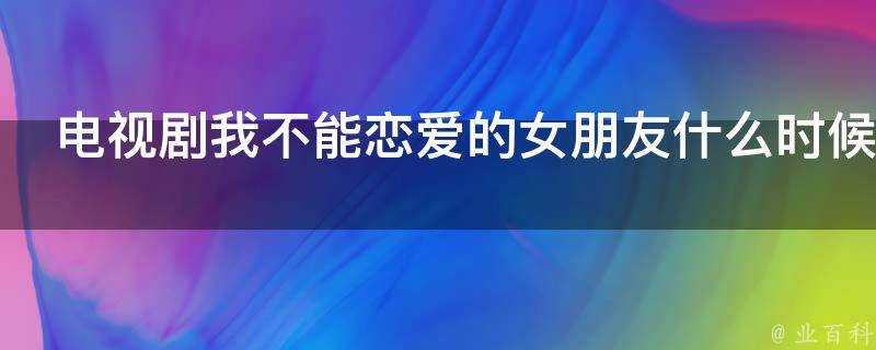 電視劇我不能戀愛的女朋友什麼時候播出