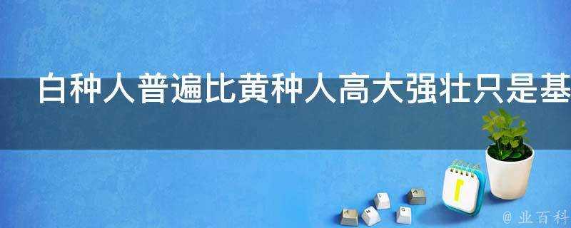 白種人普遍比黃種人高大強壯只是基因的原因嗎