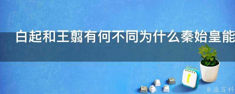 白起和王翦有何不同為什麼秦始皇能統一天下