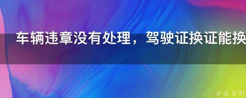 車輛違章沒有處理，駕駛證換證能換嗎