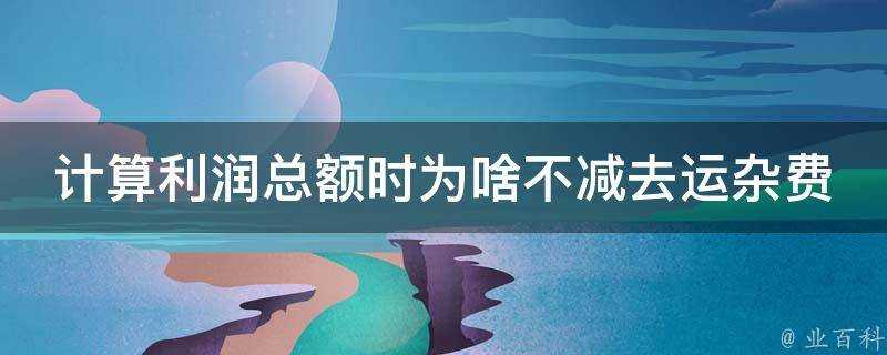 計算利潤總額時為啥不減去運雜費