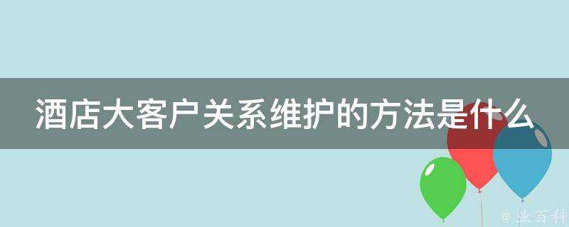 酒店大客戶關係維護的方法是什麼