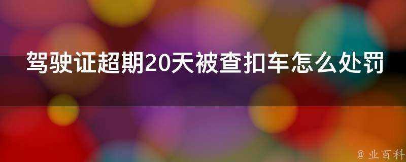 駕駛證超期20天被查扣車怎麼處罰