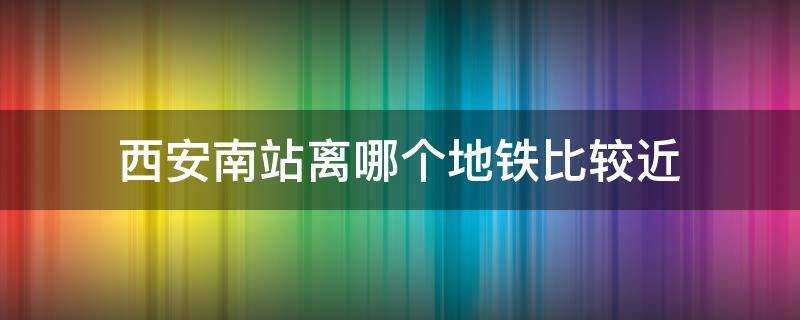 西安南站離哪個地鐵比較近