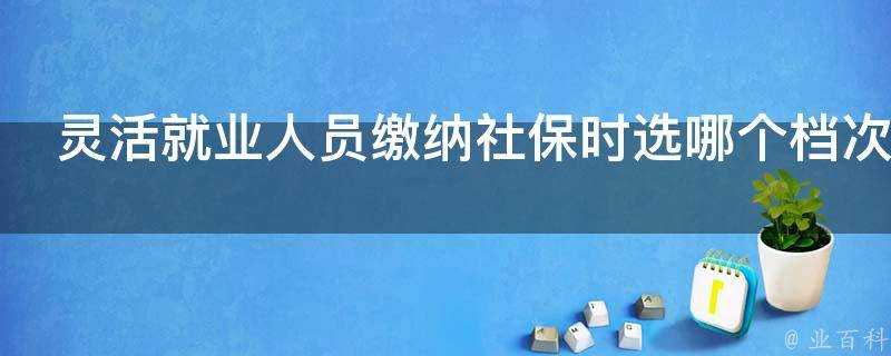 靈活就業人員繳納社保時選哪個檔次好