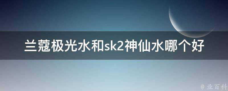 蘭蔻極光水和sk2神仙水哪個好