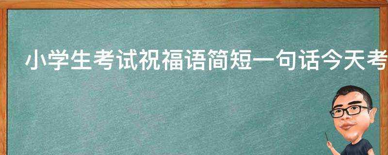 小學生考試祝福語簡短一句話今天考試