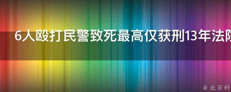 6人毆打民警致死最高僅獲刑13年法院判決是否合理